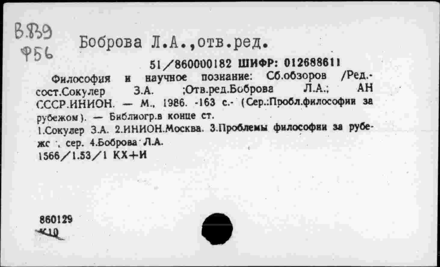 ﻿ВОД Х
Боброва Л.А.,отв.ред.
51/860000182 ШИФР: 012688611
Философия и научное познание: Сб.обзоров /Ред.-сост.Сокулер З.А. ;Отв.ред.Боброва Л.А.; АН СССР.ИНИОН. — М„ 1Э66. -163 с.- (Сер.:Пробл.философии за рубежом). — Библиогр.в конце ст.
1.Соку лер З.А. 2.ИНИОН.Москва. З.Проблемы философии за рубеже сер. 4.Боброва' Л-А.
1566/1.53/1 КХ+И
860129